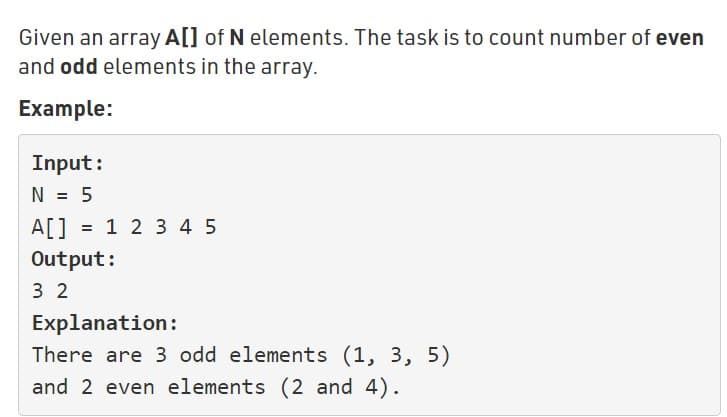 Given an array A[] of N elements. The task is to count number of even
and odd elements in the array.
Example:
Input:
N = 5
A[] = 1 2 3 4 5
Output:
3 2
Explanation:
There are 3 odd elements (1, 3, 5)
and 2 even elements (2 and 4).
