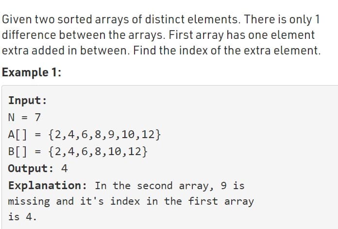 Given two sorted arrays of distinct elements. There is only 1
difference between the arrays. First array has one element
extra added in between. Find the index of the extra element.
Example 1:
Input:
N = 7
A[]
{2,4,6,8,9,10,12}
=
B[] = {2,4,6,8,10,12}
Output: 4
Explanation: In the second array, 9 is
missing and it's index in the first array
is 4.
