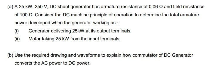 (a) A 25 kW, 250 V, DC shunt generator has armature resistance of 0.06 Q and field resistance
of 100 Q. Consider the DC machine principle of operation to determine the total armature
power developed when the generator working as :
(i)
Generator delivering 25kW at its output terminals.
(ii)
Motor taking 25 kW from the input terminals.
(b) Use the required drawing and waveforms to explain how commutator of DC Generator
converts the AC power to DC power.
