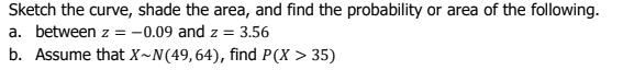 Sketch the curve, shade the area, and find the probability or area of the following.
a. between z = -0.09 and z = 3.56
b. Assume that X~N(49,64), find P(X > 35)
