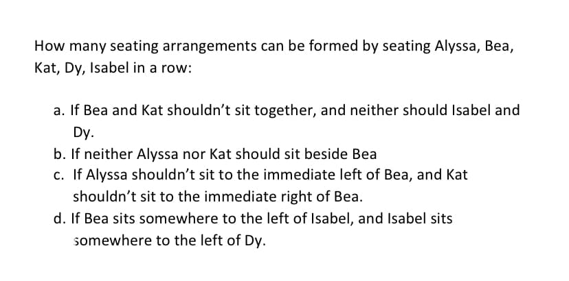 How many seating arrangements can be formed by seating Alyssa, Bea,
Kat, Dy, Isabel in a row:
a. If Bea and Kat shouldn't sit together, and neither should Isabel and
Dy.
b. If neither Alyssa nor Kat should sit beside Bea
c. If Alyssa shouldn't sit to the immediate left of Bea, and Kat
shouldn't sit to the immediate right of Bea.
d. If Bea sits somewhere to the left of Isabel, and Isabel sits
somewhere to the left of Dy.
