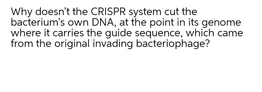 Why doesn't the CRISPR system cut the
bacterium's own DNA, at the point in its genome
where it carries the guide sequence, which came
from the original invading bacteriophage?
