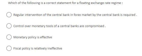 Which of the following is a correct statement for a floating exchange rate regime :
Regular intervention of the central bank in forex market by the central bank is required.
Control over monetary tools of a central banks are compromised.
Monetary policy is effective
Fiscal policy is relatively ineffective
