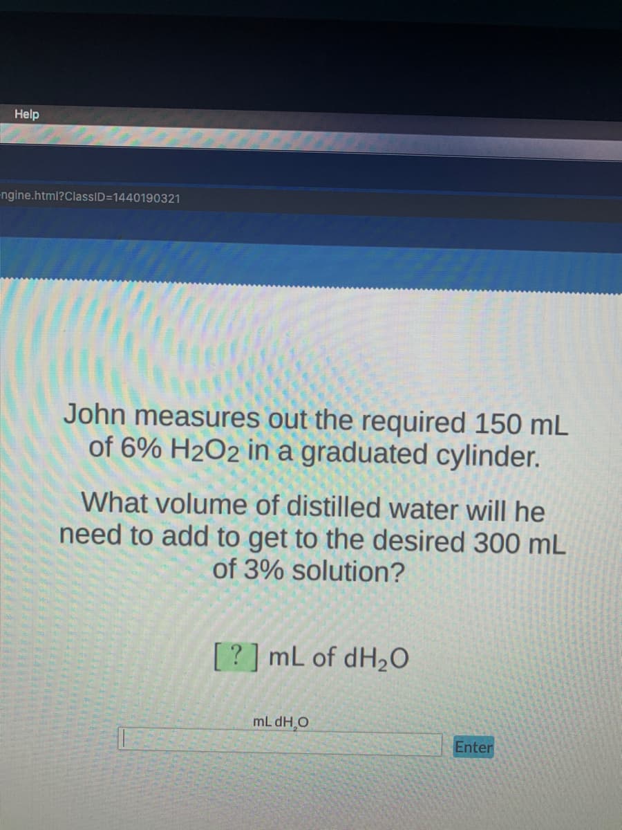 Help
-ngine.html?ClassID=1440190321
John measures out the required 150 mL
of 6% H2O2 in a graduated cylinder.
What volume of distilled water will he
need to add to get to the desired 300 mL
of 3% solution?
[? ] mL of dH2O
mL dH,O
Enter
