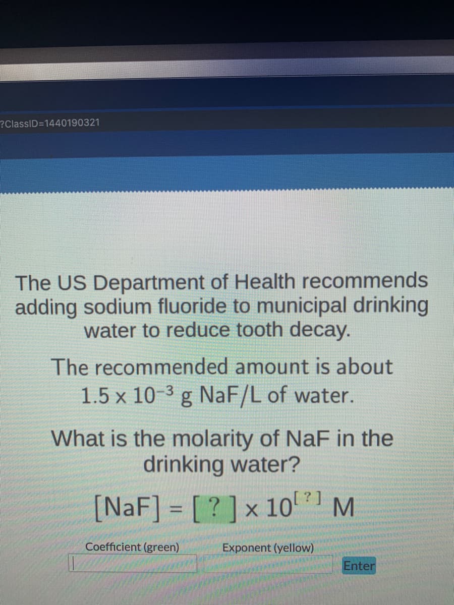 ?ClassID=1440190321
The US Department of Health recommends
adding sodium fluoride to municipal drinking
water to reduce tooth decay.
The recommended amount is about
1.5 x 10-3 g NaF/L of water.
What is the molarity of NaF in the
drinking water?
[NaF] = [? ]x 101 M
Coefficient (green)
Exponent (yellow)
Enter
