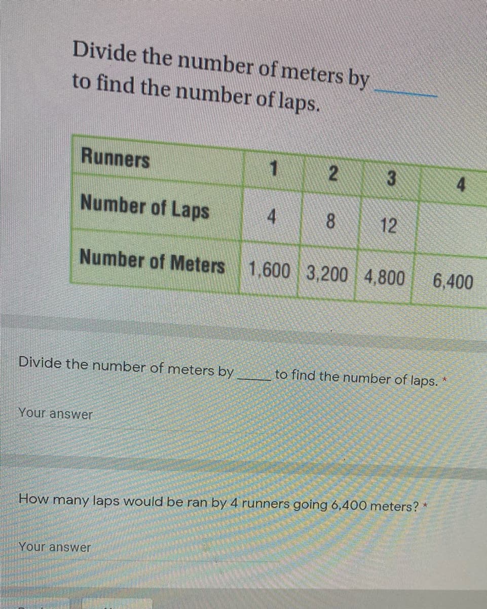 Divide the number of meters by
to find the number of laps.
Runners
Number of Laps
4
8.
12
Number of Meters
1,600 3,200 4,800
6,400
Divide the number of meters by
to find the number of laps.
Your answer
How many laps would be ran by 4 runners going 6,400 meters? *
Your answer
