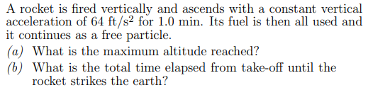 A rocket is fired vertically and ascends with a constant vertical
acceleration of 64 ft/s² for 1.0 min. Its fuel is then all used and
it continues as a free particle.
(a) What is the maximum altitude reached?
(b) What is the total time elapsed from take-off until the
rocket strikes the earth?
