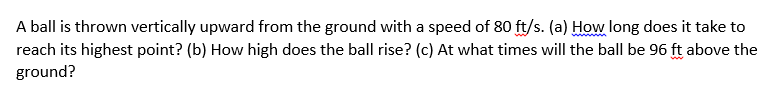 A ball is thrown vertically upward from the ground with a speed of 80 ft/s. (a) How long does it take to
reach its highest point? (b) How high does the ball rise? (c) At what times will the ball be 96 ft above the
ground?
