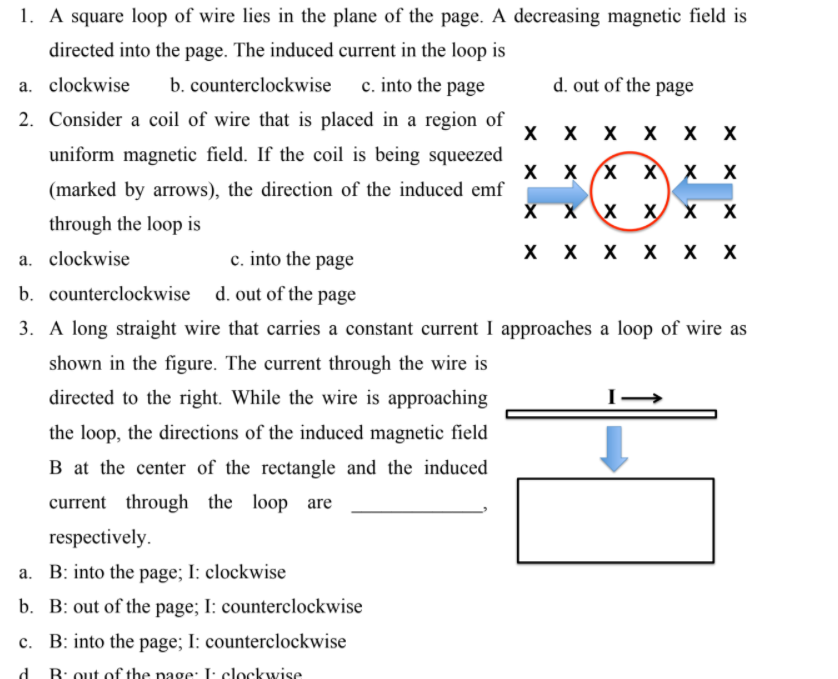 1. A square loop of wire lies in the plane of the page. A decreasing magnetic field is
directed into the page. The induced current in the loop is
a. clockwise
b. counterclockwise c. into the page
d. out of the page
2. Consider a coil of wire that is placed in a region of
X
X X X X
uniform magnetic field. If the coil is being squeezed
X X X X X X
(marked by arrows), the direction of the induced emf
хх
through the loop is
c. into the page
X x X X x x
a. clockwise
b. counterclockwise d. out of the page
3. A long straight wire that carries a constant current I approaches a loop of wire as
shown in the figure. The current through the wire is
directed to the right. While the wire is approaching
the loop, the directions of the induced magnetic field
B at the center of the rectangle and the induced
current through the loop are
respectively.
a. B: into the page; I: clockwise
b. B: out of the page; I: counterclockwise
c. B: into the page; I: counterclockwise
d
R: out of the page: I: clockwise
