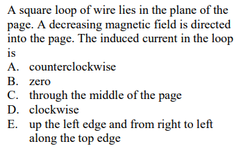 A square loop of wire lies in the plane of the
page. A decreasing magnetic field is directed
into the page. The induced current in the loop
is
A. counterclockwise
В. zero
C. through the middle of the page
D. clockwise
E. up the left edge and from right to left
along the top edge

