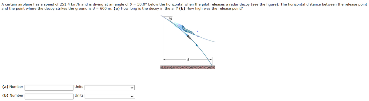 A certain airplane has a speed of 251.4 km/h and is diving
and the point where the decoy strikes the ground is d = 600 m. (a) How long is the decoy in the air? (b) How high was the release point?
an angle of 0 = 30.0° below the horizontal when the pilot releases a radar decoy (see the figure). The horizontal distance between the release point
Je
(a) Number
Units
(b) Number
Units
