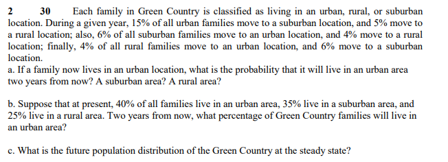 2 30 Each family in Green Country is classified as living in an urban, rural, or suburban
location. During a given year, 15% of all urban families move to a suburban location, and 5% move to
a rural location; also, 6% of all suburban families move to an urban location, and 4% move to a rural
location; finally, 4% of all rural families move to an urban location, and 6% move to a suburban
location.
a. If a family now lives in an urban location, what is the probability that it will live in an urban area
two years from now? A suburban area? A rural area?
b. Suppose that at present, 40% of all families live in an urban area, 35% live in a suburban area, and
25% live in a rural area. Two years from now, what percentage of Green Country families will live in
an urban area?
c. What is the future population distribution of the Green Country at the steady state?
