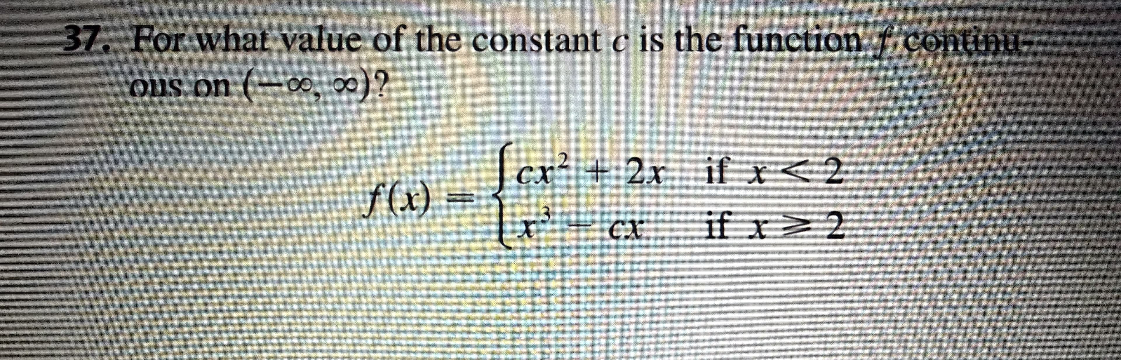 37. For what value of the constant c is the function f continu-
ous on (-∞, ∞)?
[cx² + 2x_if x< 2
f(x) =
x'- cx
сх
if x> 2
