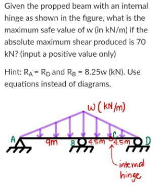 Given the propped beam with an internal
hinge as shown in the figure, what is the
maximum safe value of w (in kN/m) if the
absolute maximum shear produced is 70
kN? (input a positive value only)
Hint: RA = Rp and Rg = 8.25w (kN). Use
equations instead of diagrams.
W(KN m)
qm BO4.SM 4,5M
internal
hinge
