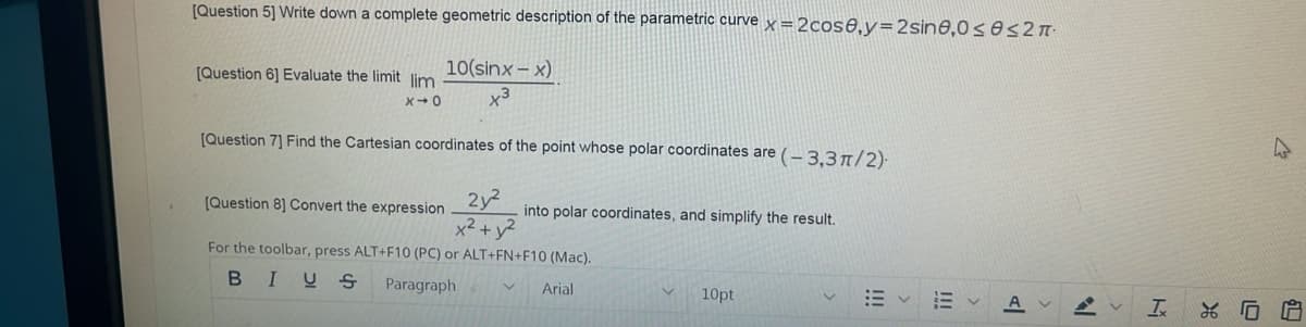 [Question 5] Write down a complete geometric description of the parametric curve x =2cos8,y=2sine,0ses2 T-
10(sinx – x)
[Question 6] Evaluate the limit lim
[Question 7] Find the Cartesian coordinates of the point whose polar coordinates are (- 3.3 1/2)-
2y2
x2 +y?
[Question 8] Convert the expression
into polar coordinates, and simplify the result.
For the toolbar, press ALT+F10 (PC) or ALT+FN+F10 (Mac).
BIUS
Paragraph
Arial
10pt
II
