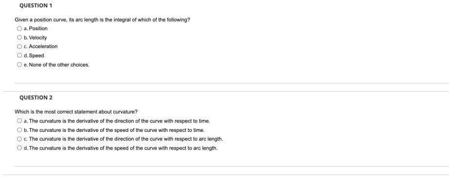 QUESTION 1
Given a position curve, its arc length is the integral of which of the following?
a. Position
Ob. Velocity
C. Acceleration
Od. Speed
O e. None of the other choices.
QUESTION 2
Which is the most correct statement about curvature?
O a. The curvature is the derivative of the direction of the curve with respect to time.
O b. The curvature is the derivative of the speed of the curve with respect to time.
c. The curvature is the derivative of the direction of the curve with respect to arc length.
Od. The curvature is the derivative of the speed of the curve with respect to arc length.
