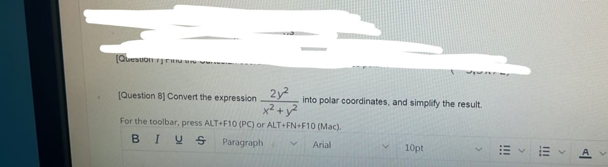 [Quesuon 7j rHa ure vun
2y
x2 + y?
(Question 8] Convert the expression
into polar coordinates, and simplify the result.
For the toolbar, press ALT+F10 (PC) or ALT+FN+F10 (Mac).
B I므 S
Paragraph
Arial
10pt
A
!II
!!!
