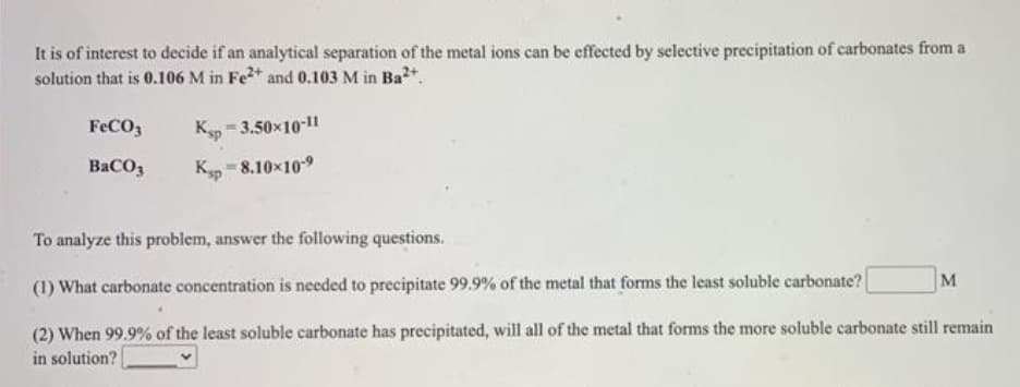 It is of interest to decide if an analytical separation of the metal ions can be effected by selective precipitation of carbonates from a
solution that is 0.106 M in Fe* and 0.103 M in Bat.
FECO3
Kp = 3.50x10-11
BaCO,
K = 8.10x109
To analyze this problem, answer the following questions.
M
(1) What carbonate concentration is needed to precipitate 99.9% of the metal that forms the least soluble carbonate?
(2) When 99.9% of the least soluble carbonate has precipitated, will all of the metal that forms the more soluble carbonate still remain
in solution?
