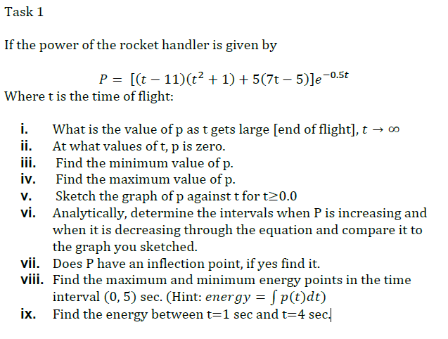 Task 1
If the power of the rocket handler is given by
P = [(t – 11)(t² + 1) + 5(7t – 5)]e¬0.5t
Where t is the time of flight:
i.
What is the value of p as t gets large [end of flight], t → 0
ii. At what values of t, p is zero.
iii. Find the minimum value of p.
iv. Find the maximum value of p.
v.
Sketch the graph of p against t for t20.0
vi.
Analytically, determine the intervals when P is increasing and
when it is decreasing through the equation and compare it to
the graph you sketched.
vii. Does P have an inflection point, if yes find it.
viii. Find the maximum and minimum energy points in the time
interval (0, 5) sec. (Hint: energy = S p(t)dt)
ix. Find the energy between t=1 sec and t=4 sec.
