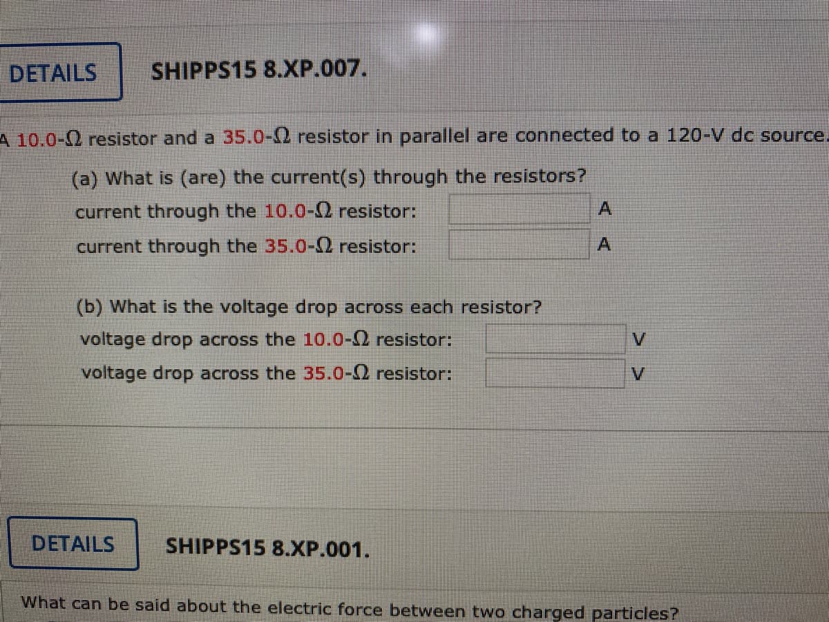 DETAILS
SHIPPS15 8.XP.007.
A 10.0-2 resistor and a 35.0-12 resistor in parallel are connected to a 120-V dc source.
(a) What is (are) the current(s) through the resistors?
current through the 10.0-O resistor:
A.
current through the 35.0-Q resistor:
A.
(b) What is the voltage drop across each resistor?
voltage drop across the 10.0-0 resistor:
V.
voltage drop across the 35.0-0 resistor:
DETAILS
SHIPPS15 8.XP.001.
What can be said about the electric force between two charged particles?
> >
