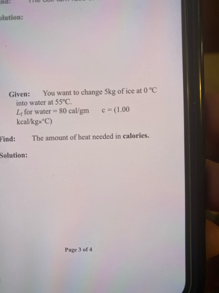 :pu
olution:
Given:
You want to change 5kg of ice at 0 °C
into water at 55°C.
Lf for water = 80 cal/gm
kcal/kgx°C)
c = (1.00
%3D
Find:
The amount of heat needed in calories.
Solution:
Page 3 of 4
