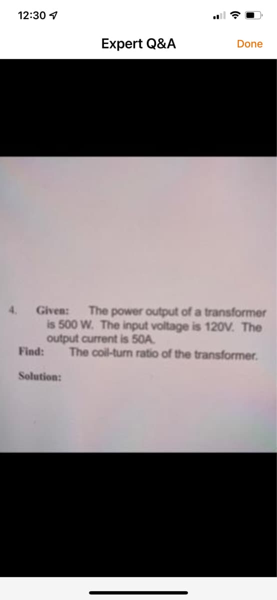 12:30 4
Expert Q&A
Done
4.
Given:
The power output of a transformer
is 500 W. The input voltage is 120V. The
output current is 50A.
Find:
The coil-turn ratio of the transformer.
Solution:
