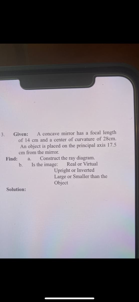 3.
Given:
A concave mirror has a focal length
of 14 cm and a center of curvature of 28cm.
An object is placed on the principal axis 17.5
cm from the mirror.
Find:
b.
Construct the ray diagram.
Is the image:
a.
Real or Virtual
Upright or Inverted
Large or Smaller than the
Object
Solution:
