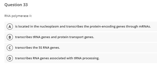 Question 33
RNA polymerase IlI:
A is located in the nucleoplasm and transcribes the protein-encoding genes through mRNAs.
B transcribes tRNA genes and protein transport genes.
c) transcribes the 55 RNA genes.
D) transcribes RNA genes associated with TRNA processing.
