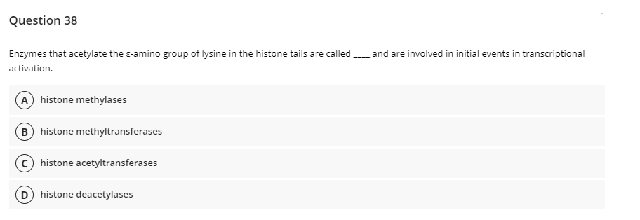 Question 38
Enzymes that acetylate the e-amino group of lysine in the histone tails are calledand are involved in initial events in transcriptional
activation.
A histone methylases
B histone methyltransferases
c) histone acetyltransferases
D histone deacetylases
