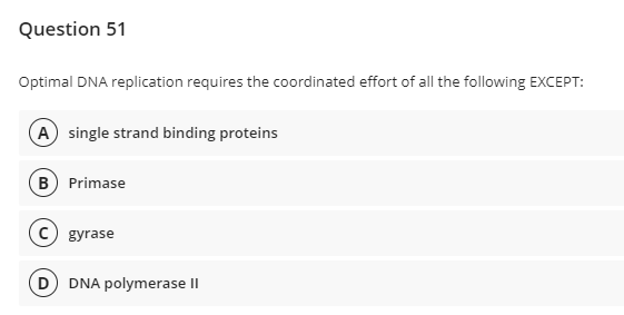 Question 51
Optimal DNA replication requires the coordinated effort of all the following EXCEPT:
A single strand binding proteins
B) Primase
C gyrase
DNA polymerase II
