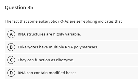 Question 35
The fact that some eukaryotic FRNAS are self-splicing indicates that
A RNA structures are highly variable.
B Eukaryotes have multiple RNA polymerases.
c) They can function as ribozyme.
RNA can contain modified bases.
