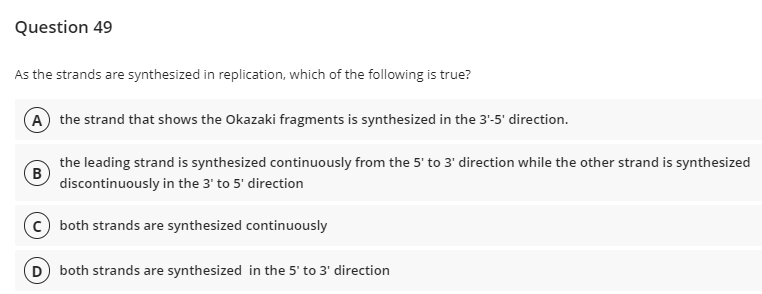 Question 49
As the strands are synthesized in replication, which of the following is true?
A) the strand that shows the Okazaki fragments is synthesized in the 3'-5' direction.
the leading strand is synthesized continuously from the 5' to 3' direction while the other strand is synthesized
B
discontinuously in the 3' to 5' direction
(c) both strands are synthesized continuously
D both strands are synthesized in the 5' to 3' direction
