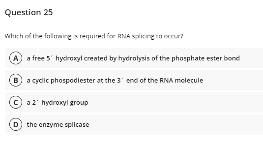 Question 25
Which of the following is required for RNA splicing to occur?
A a free 5' hydroxyl created by hydrolysis of the phosphate ester bond
B a cyclic phospodiester at the 3' end of the RNA molecule
a 2' hydroxyl group
D the enzyme splicase

