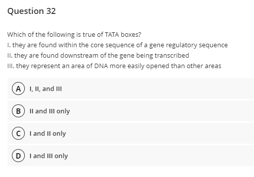 Question 32
Which of the following is true of TATA boxes?
I. they are found within the core sequence of a gene regulatory sequence
II. they are found downstream of the gene being transcribed
III. they represent an area of DNA more easily opened than other areas
A) I, II, and III
B Il and III only
c) I and Il only
D I and III only
