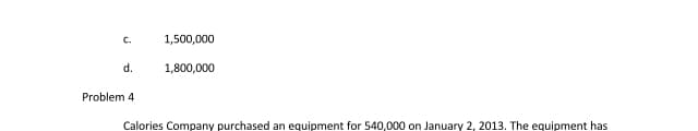 C.
1,500,000
d.
1,800,000
Problem 4
Calories Company purchased an equipment for 540,000 on January 2, 2013. The equipment has
