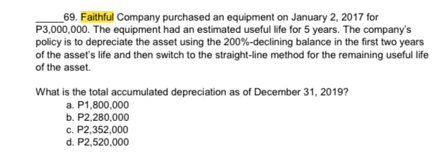 _69. Faithful Company purchased an equipment on January 2, 2017 for
P3,000,000. The equipment had an estimated useful life for 5 years. The company's
policy is to depreciate the asset using the 200%-declining balance in the first two years
of the asset's life and then switch to the straight-line method for the remaining useful life
of the asset.
What is the total accumulated depreciation as of December 31, 2019?
a. P1,800,000
b. P2,280,000
c. P2,352,000
d. P2,520,000
