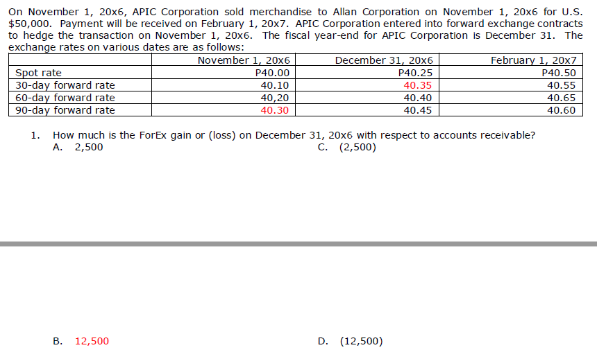 On November 1, 20x6, APIC Corporation sold merchandise to Allan Corporation on November 1, 20x6 for U.s.
$50,000. Payment will be received on February 1, 20x7. APIC Corporation entered into forward exchange contracts
to hedge the transaction on November 1, 20x6. The fiscal year-end for APIC Corporation is December 31. The
exchange rates on various dates are as follows:
November 1, 20x6
P40.00
December 31, 20x6
February 1, 20x7
P40.50
Spot rate
30-day forward rate
60-day forward rate
90-day forward rate
P40.25
40.10
40.35
40.55
40,20
40.30
40.40
40.65
40.45
40.60
1. How much is the ForEx gain or (loss) on December 31, 20x6 with respect to accounts receivable?
А. 2,500
C. (2,500)
В. 12,500
D. (12,500)
