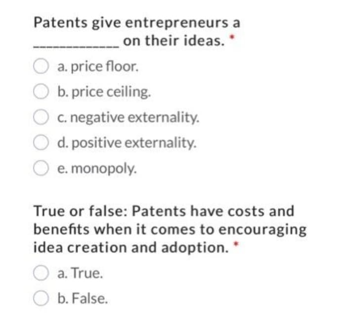 Patents give entrepreneurs a
__on their ideas. *
a. price floor.
b. price ceiling.
c. negative externality.
d. positive externality.
e. monopoly.
True or false: Patents have costs and
benefits when it comes to encouraging
idea creation and adoption. *
a. True.
b. False.
