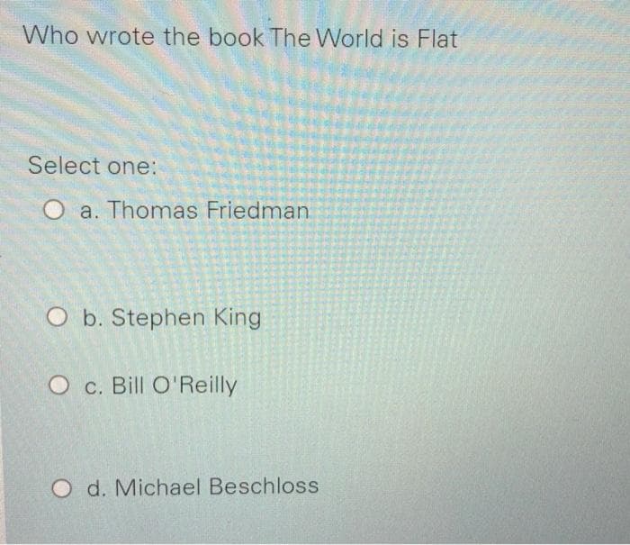 Who wrote the book The World is Flat
Select one:
O a. Thomas Friedman
O b. Stephen King
O c. Bill O'Reilly
O d. Michael Beschloss
