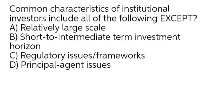 Common characteristics of institutional
investors include all of the following EXCEPT?
A) Relatively large scale
B) Short-to-intermediate term investment
horizon
C) Regulatory issues/frameworks
D) Principal-agent issues

