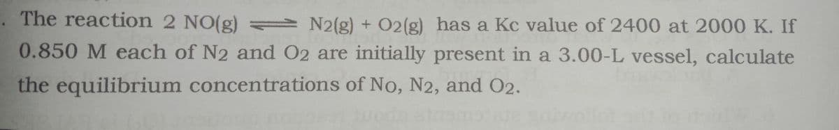 The reaction 2 NO(g) N2(g) + O2(g) has a Kc value of 2400 at 2000 K. If
0.850 M each of N2 and O2 are initially present in a 3.00-L vessel, calculate
the equilibrium concentrations of No, N2, and O2.
