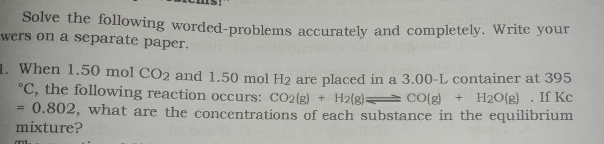 Solve the following worded-problems accurately and completely. Write your
wers on a separate paper.
1. When 1.50 mol CO2 and 1.50 mol H2 are placed in a 3.00-L container at 395
°C, the following reaction occurs: CO2(g) + H2(g) CO(g) + H2O(g)
0.802, what are the concentrations of each substance in the equilibrium
mixture?
. If Kc
%3D

