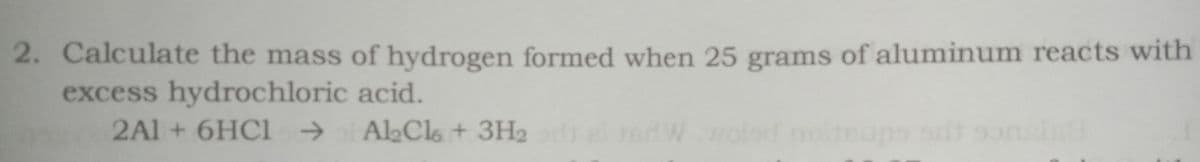 2. Calculate the mass of hydrogen formed when 25 grams of aluminum reacts with
excess hydrochloric acid.
2A1+6HC1 -→
AlCls + 3H2
