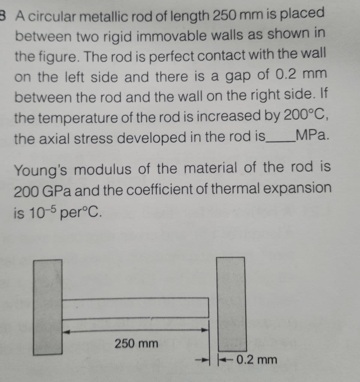 8 A circular metallic rod of length 250 mm is placed
between two rigid immovable walls as shown in
the figure. The rod is perfect contact with the wall
on the left side and there is a gap of 0.2 mm
between the rod and the wall on the right side. If
the temperature of the rod is increased by 200°C,
the axial stress developed in the rod is,
MPa.
Young's modulus of the material of the rod is
200 GPa and the coefficient of thermal expansion
is 10-5 per°C.
250 mm
0.2 mm

