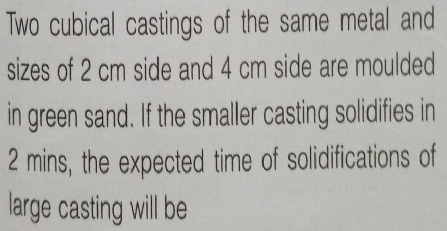 Two cubical castings of the same metal and
sizes of 2 cm side and 4 cm side are moulded
in green sand. If the smaller casting solidifies in
2 mins, the expected time of solidifications of
large casting will be
