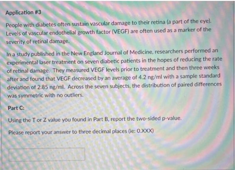 Application #3
People with diabetes often sustain vascular damage to their retina (a part of the eye).
Levels of vascular endothelial growth factor (VEGF) are often used as a marker of the
severity of retinal damage.
In a study published in the New England Journal of Medicine, researchers performed an
experimental laser treatment on seven diabetic patients in the hopes of reducing the rate
of retinal damage. They measured VEGF levels prior to treatment and then three weeks
after and found that VEGF decreased by an average of 4.2 ng/ml with a sample standard
deviation of 2.85 ng/ml. Across the seven subjects, the distribution of paired differences
was symmetric with no outliers.
Part C:
Using the T or Z value you found in Part B, report the two-sided p-value.
Please report your answer to three decimal places (ie: 0.XXX)
