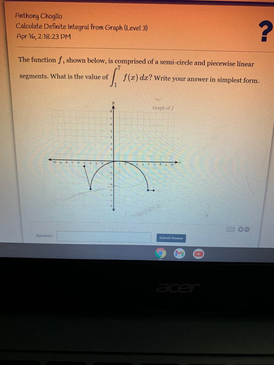 Anthony Chogllo
Calculate Definite Integral from Graph (Level 3)
Apr 16, 2:18:23 PM
The function f, shown below, is comprised of a semi-circle and piecewise linear
segments. What is the value of
| f(x) dx? Write your answer in simplest form.
Graph of f
4 5 62 8 9 10
00
Answer:
Submit Answer
acer
