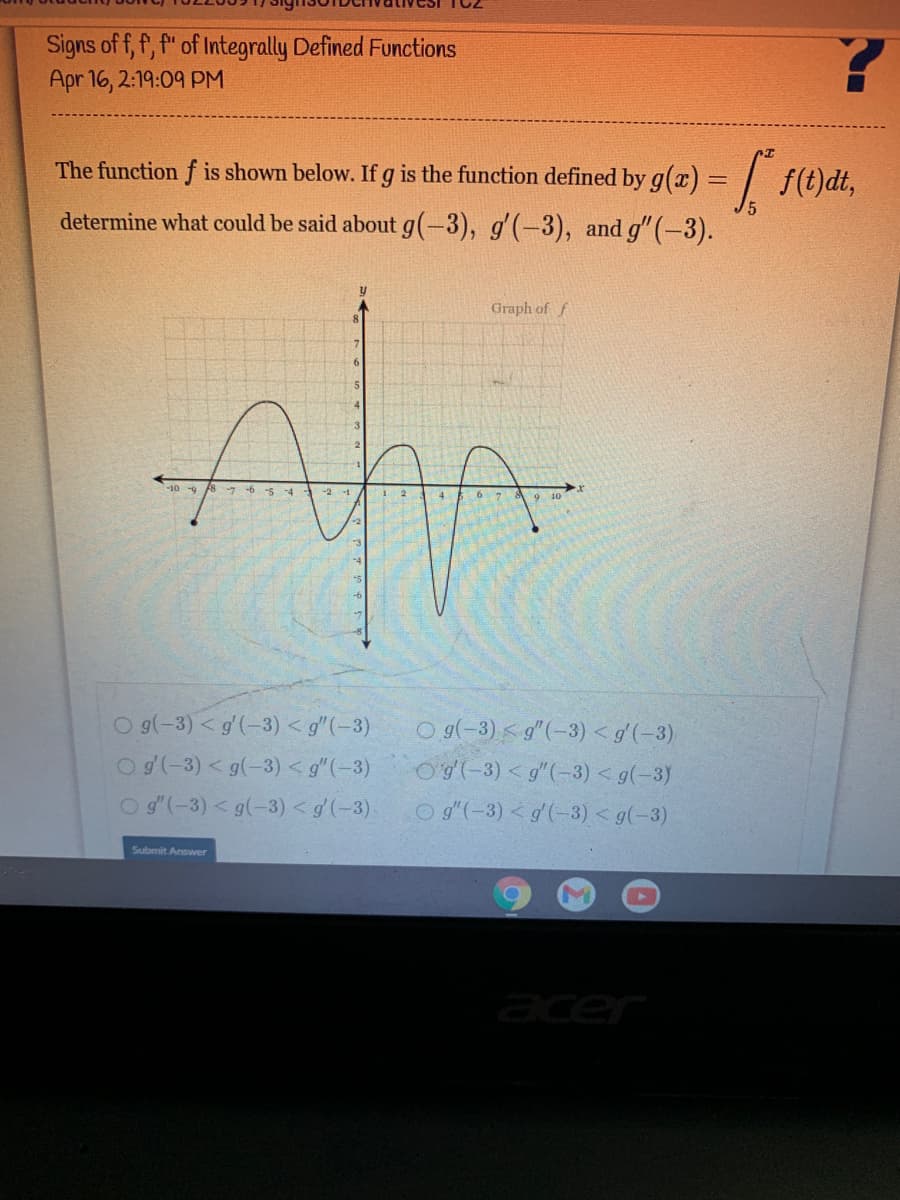 Signs of f, f, f" of Integrally Defined Functions
Apr 16, 2:19:09 PM
The function f is shown below. If g is the function defined by g(a) = | f(t)dt,
determine what could be said about g(-3), g'(-3), and g"(-3).
Graph of f
-10 -9 8 7 -6 -5 -4
6 7
9 10
O g(-3) < g(-3) < g"(-3)
Og(-3) < g(-3) < g"(-3)
O g'(-3) < g(-3) < g'(-3).
Og(-3) < g"(-3) < g'(-3)
O(-3) < g"(-3) < g(-3)
O g"(-3) < g'(-3) < g(-3)
Submit Answer
acer
