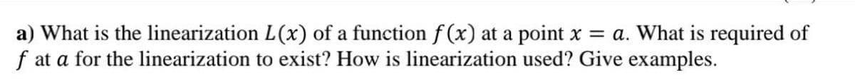 a) What is the linearization L(x) of a function f (x) at a point x = a. What is required of
f at a for the linearization to exist? How is linearization used? Give examples.
