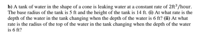 b) A tank of water in the shape of a cone is leaking water at a constant rate of 2ft³/hour.
The base radius of the tank is 5 ft and the height of the tank is 14 ft. (i) At what rate is the
depth of the water in the tank changing when the depth of the water is 6 ft? (ii) At what
rate is the radius of the top of the water in the tank changing when the depth of the water
is 6 ft?
